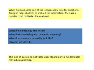 When finishing some part of the lecture, allow time for questions.
Doing so helps students to sort out the information. Then ask a
question that motivates the next part.
What if the inequality isn’t linear?
What if we are dealing with quadratic inequality?
What does quadratic inequality look like?
How can we solve it?
This kind of questions motivates students and plays a fundamental
role in brainstorming.
 