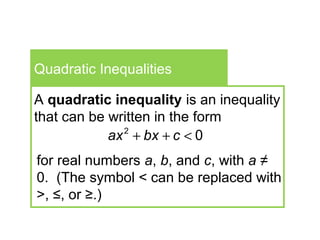 Quadratic Inequalities
A quadratic inequality is an inequality
that can be written in the form
2
0ax bx c+ + <
for real numbers a, b, and c, with a ≠
0. (The symbol < can be replaced with
>, ≤, or ≥.)
 