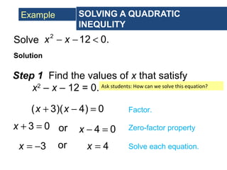 Example SOLVING A QUADRATIC
INEQULITY
Solve
Solution
2
12 0.x x− − <
Step 1 Find the values of x that satisfy
x2
– x – 12 = 0.
( 3)( 4) 0x x+ − = Factor.
3 0x + = 4 0x − =or Zero-factor property
3x = − 4x =or Solve each equation.
Ask students: How can we solve this equation?
 