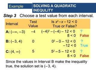 Example SOLVING A QUADRATIC
INEQULITY
Interval
Test
Value
Is x2
–x – 12 < 0
True or False?
A: (–∞, –3) –4 (–4)2
– (–4) – 12 < 0 ?
8 < 0 False
B: (–3, 4) 0 02
– 0 – 12 < 0 ?
–12 < 0 True
C: (4, ∞) 5 52
– 5 – 12 < 0 ?
8 < 0 False
Step 3 Choose a test value from each interval.
Since the values in Interval B make the inequality
true, the solution set is (–3, 4).
 
