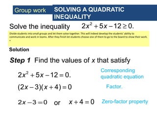 Group work SOLVING A QUADRATIC
INEQUALITY
Solve the inequality
Solution
2
2 5 12 0.x x+ − ≥
Step 1 Find the values of x that satisfy
Corresponding
quadratic equation
(2 3)( 4) 0x x− + = Factor.
2 3 0x − = or 4 0x + = Zero-factor property
2
2 5 12 0.x x+ − =
Divide students into small groups and let them solve together. This will indeed develop the students’ ability to
communicate and work in teams. After they finish let students choose one of them to go to the board to show their work.
•
 