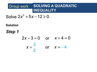 Group work SOLVING A QUADRATIC
INEQUALITY
Solve
Solution
2
2 5 12 0.x x+ − ≥
Step 1
2 3 0x − = or 4 0x + =
3
2
x = or 4x = −
 