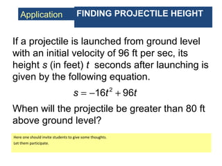 Application FINDING PROJECTILE HEIGHT
If a projectile is launched from ground level
with an initial velocity of 96 ft per sec, its
height s (in feet) t seconds after launching is
given by the following equation.
2
16 96s t t= − +
When will the projectile be greater than 80 ft
above ground level?
Here one should invite students to give some thoughts.
Let them participate.
 