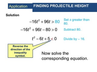 Application FINDING PROJECTILE HEIGHT
2
16 96 80t t− + >
Set s greater than
80.
Solution
2
16 96 80 0t t− + − > Subtract 80.
2
6 5 0t t + <− Divide by – 16.
Reverse the
direction of the
inequality
symbol.
Now solve the
corresponding equation.
 