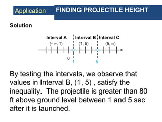 Application FINDING PROJECTILE HEIGHT
Solution
Interval C
1
0
5
Interval A Interval B
(–∞, 1) (1, 5) (5, ∞)
By testing the intervals, we observe that
values in Interval B, (1, 5) , satisfy the
inequality. The projectile is greater than 80
ft above ground level between 1 and 5 sec
after it is launched.
 
