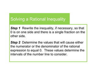 Solving a Rational Inequality
Step 1 Rewrite the inequality, if necessary, so that
0 is on one side and there is a single fraction on the
other side.
Step 2 Determine the values that will cause either
the numerator or the denominator of the rational
expression to equal 0. These values determine the
intervals of the number line to consider.
 