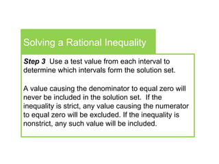 Solving a Rational Inequality
Step 3 Use a test value from each interval to
determine which intervals form the solution set.
A value causing the denominator to equal zero will
never be included in the solution set. If the
inequality is strict, any value causing the numerator
to equal zero will be excluded. If the inequality is
nonstrict, any such value will be included.
 