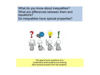 What do you know about inequalities?
What are differences between them and
equations?
Do inequalities have special properties?
The goal of such questions is to:
Understand what students are thinking.
Elicit several answers from the students.
 