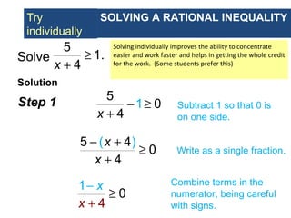 Try
individually
Solve
Solution
5
1.
4x
≥
+
Step 1 5
1 0
4x
− ≥
+
Subtract 1 so that 0 is
on one side.
( )5 4
0
4
x
x
− +
≥
+
Write as a single fraction.
SOLVING A RATIONAL INEQUALITY
Solving individually improves the ability to concentrate
easier and work faster and helps in getting the whole credit
for the work. (Some students prefer this)
1
4
0
x
x
−
+
≥
Combine terms in the
numerator, being careful
with signs.
 