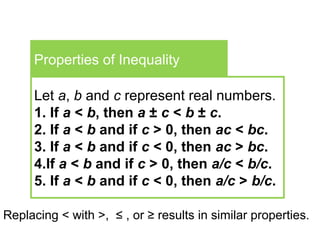 Properties of Inequality
Let a, b and c represent real numbers.
1. If a < b, then a ± c < b ± c.
2. If a < b and if c > 0, then ac < bc.
3. If a < b and if c < 0, then ac > bc.
4.If a < b and if c > 0, then a/c < b/c.
5. If a < b and if c < 0, then a/c > b/c.
Replacing < with >, ≤ , or ≥ results in similar properties.
 