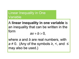 Linear Inequality in One
Variable
A linear inequality in one variable is
an inequality that can be written in the
form
where a and b are real numbers, with
a ≠ 0. (Any of the symbols ≥, <, and ≤
may also be used.)
0,ax b+ >
 