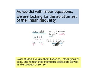 As we did with linear equations,
we are looking for the solution set
of the linear inequality.
Invite students to talk about linear eq., other types of
eq’s., and refresh their memories about sets as well
as the concept of sol. set.
 