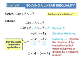 Example SOLVING A LINEAR INEQUALITY
Solve
Solution
3 5 7.x− + > −
3 5 7x− + > −
53 7 55x− > −− −+ Subtract 5.
3 12x− > −
3 12
3 3
x
<
− −
− −
Divide by –3. Reverse
the direction of the
inequality symbol
when multiplying or
dividing by a negative
number.
Don’t forget to
reverse the
symbol here.
< = −∞4 ( ,4)x
Combine like terms.
Ask them, why is this linear?
 