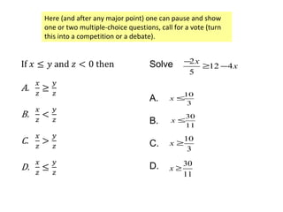 Here (and after any major point) one can pause and show
one or two multiple-choice questions, call for a vote (turn
this into a competition or a debate).
Solve
A.
B.
C.
D.
2
12 4
5
x
x
−
≥ −
10
3
x ≤
30
11
x ≤
10
3
x ≥
30
11
x ≥
 