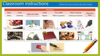 Classroom instructions
Word Bank
Read Circle
Open your book
Listen Turn on/off Work in a group Close your
book
Write Underline Repeat Talkn to a partner Check your answers
Write the correct word under each image
repeat repeat
 