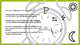 Every day I wake up at 7am every morning.
I always press the snooze button five times every
morning before I turn off the alarm and get up.
I always have a cup of coffee and make breakfast.
I usually read the newspaper while I have breakfast.
My children frequently like to take a shower after they
have breakfast but I like to have a shower before I get
dressed.
My wife brushes her long hair, and I have short hair so
I always comb my hair.
P
D 7
 