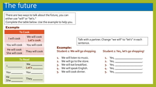 The future
There are two ways to talk about the future, you can
either use “will” or “let’s.”
Complete the table below. Use the example to help you.
To Cook
I will cook
We will cook
Let’s cook
You will cook You will cook
He will cook
She will cook
They will cook
Example
To Read
I __________
We ________
Let’s _______
You ________ You ________
He _________
She ________
They _______
Example:
Student 1: We will go shopping.
Talk with a partner. Change “we will” to “let’s” in each
sentence.
We will listen to music.
We will go to the store.
We will eat breakfast.
We will speak English.
We will cook dinner.
1.
2.
3.
4.
5.
1.
2.
3.
4.
5.
Student 2:Yes, let’s go shopping!
Yes, ___________________.
Yes, ___________________.
Yes, ___________________.
Yes, ___________________.
Yes, ___________________.
 