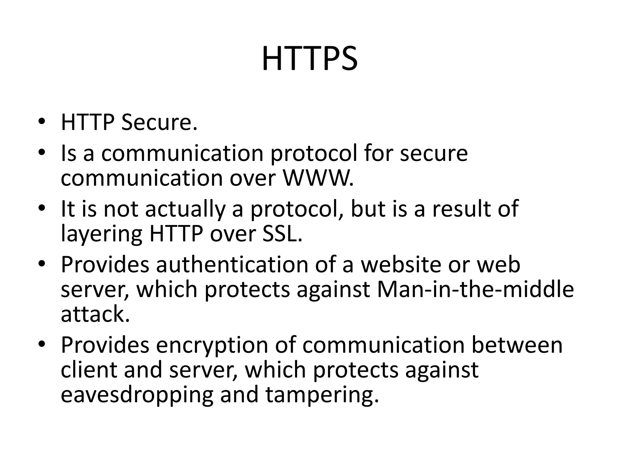 HTTPS • HTTP Secure. • Is a communication protocol for secure communication over WWW. • It is not actually a protocol, but is a result of layering HTTP over SSL. • Provides authentication of a website or web server, which protects against Man-in-the-middle attack. • Provides encryption of communication between client and server, which protects against eavesdropping and tampering. 