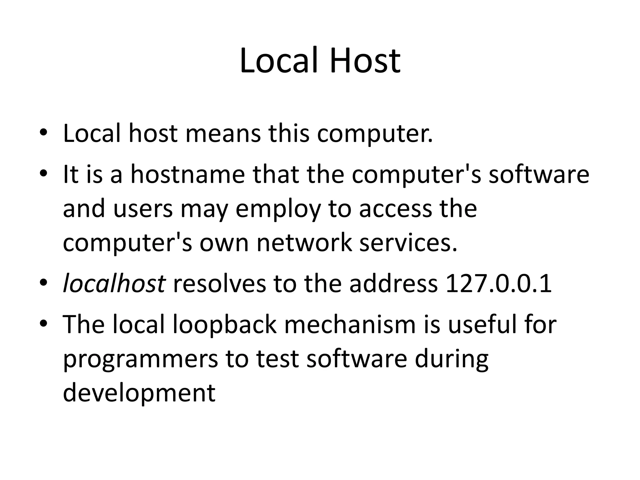 Local Host • Local host means this computer. • It is a hostname that the computer's software and users may employ to access the computer's own network services. • localhost resolves to the address 127.0.0.1 • The local loopback mechanism is useful for programmers to test software during development 