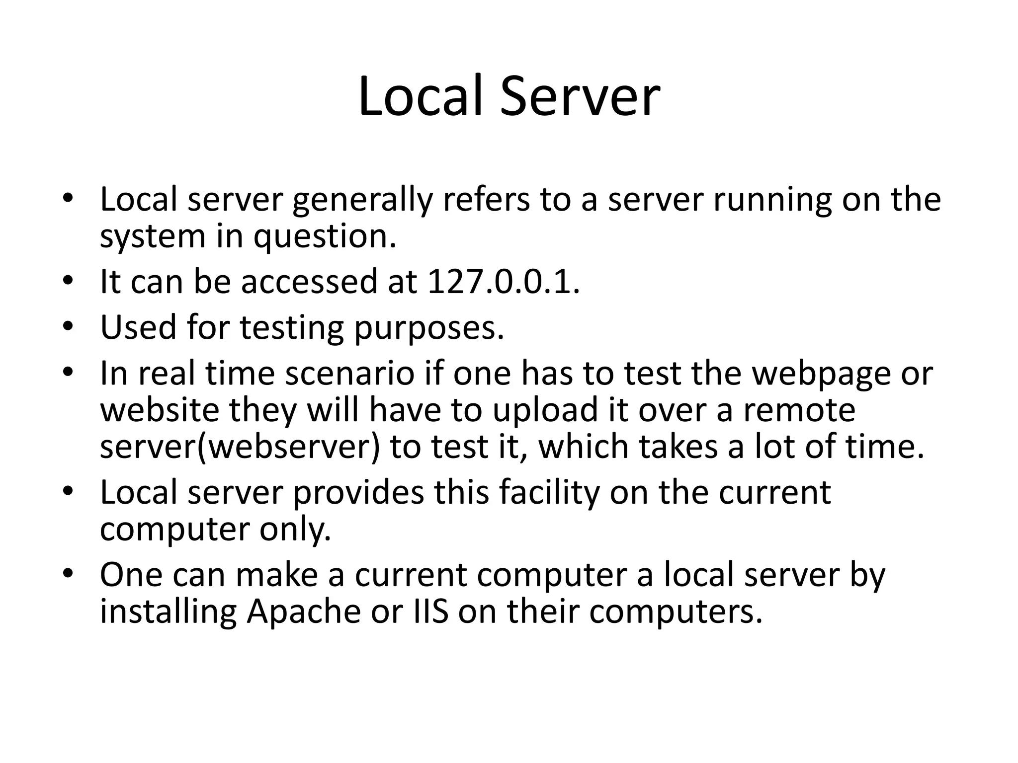 Local Server • Local server generally refers to a server running on the system in question. • It can be accessed at 127.0.0.1. • Used for testing purposes. • In real time scenario if one has to test the webpage or website they will have to upload it over a remote server(webserver) to test it, which takes a lot of time. • Local server provides this facility on the current computer only. • One can make a current computer a local server by installing Apache or IIS on their computers. 