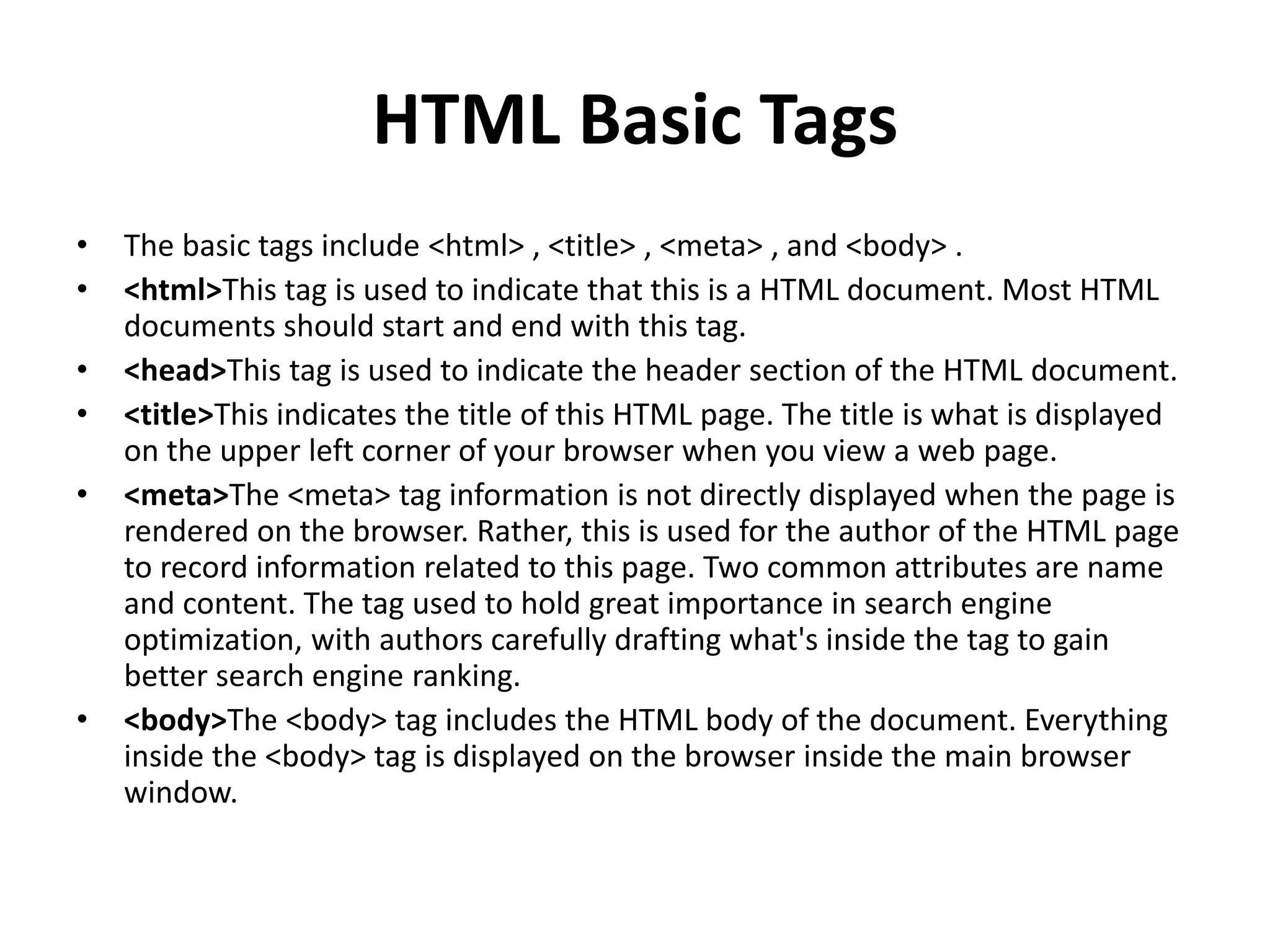 HTML Basic Tags • The basic tags include <html> , <title> , <meta> , and <body> . • <html>This tag is used to indicate that this is a HTML document. Most HTML documents should start and end with this tag. • <head>This tag is used to indicate the header section of the HTML document. • <title>This indicates the title of this HTML page. The title is what is displayed on the upper left corner of your browser when you view a web page. • <meta>The <meta> tag information is not directly displayed when the page is rendered on the browser. Rather, this is used for the author of the HTML page to record information related to this page. Two common attributes are name and content. The tag used to hold great importance in search engine optimization, with authors carefully drafting what's inside the tag to gain better search engine ranking. • <body>The <body> tag includes the HTML body of the document. Everything inside the <body> tag is displayed on the browser inside the main browser window. 