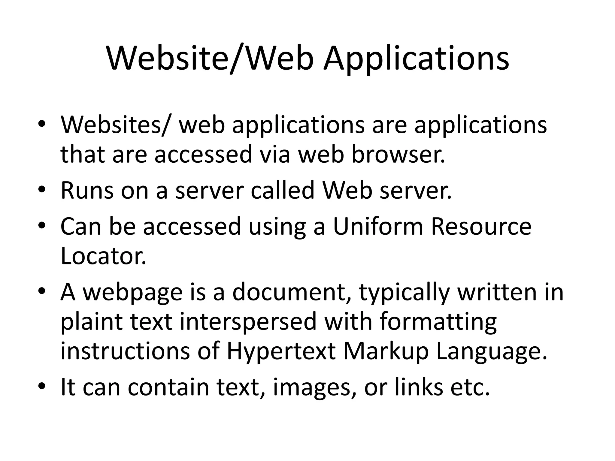 Website/Web Applications • Websites/ web applications are applications that are accessed via web browser. • Runs on a server called Web server. • Can be accessed using a Uniform Resource Locator. • A webpage is a document, typically written in plaint text interspersed with formatting instructions of Hypertext Markup Language. • It can contain text, images, or links etc. 