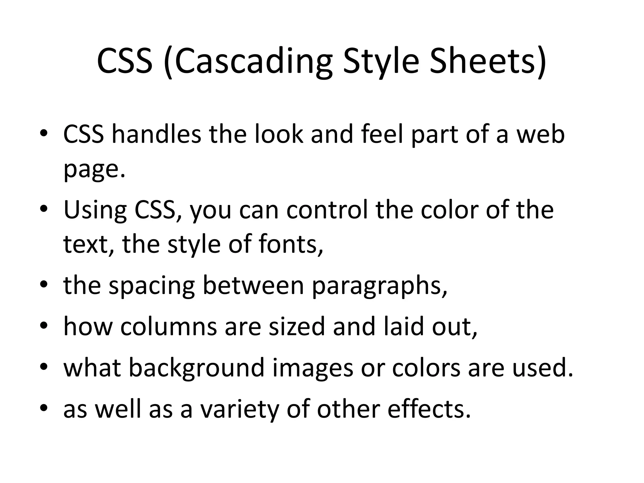 CSS (Cascading Style Sheets) • CSS handles the look and feel part of a web page. • Using CSS, you can control the color of the text, the style of fonts, • the spacing between paragraphs, • how columns are sized and laid out, • what background images or colors are used. • as well as a variety of other effects. 