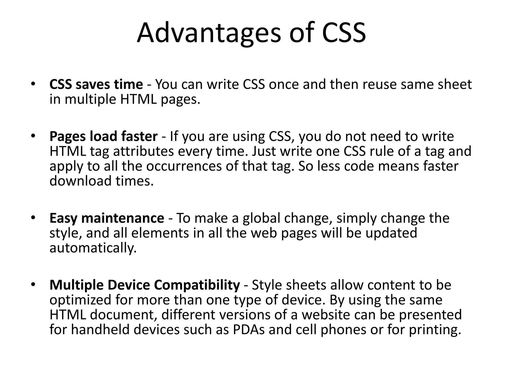 Advantages of CSS • CSS saves time - You can write CSS once and then reuse same sheet in multiple HTML pages. • Pages load faster - If you are using CSS, you do not need to write HTML tag attributes every time. Just write one CSS rule of a tag and apply to all the occurrences of that tag. So less code means faster download times. • Easy maintenance - To make a global change, simply change the style, and all elements in all the web pages will be updated automatically. • Multiple Device Compatibility - Style sheets allow content to be optimized for more than one type of device. By using the same HTML document, different versions of a website can be presented for handheld devices such as PDAs and cell phones or for printing. 