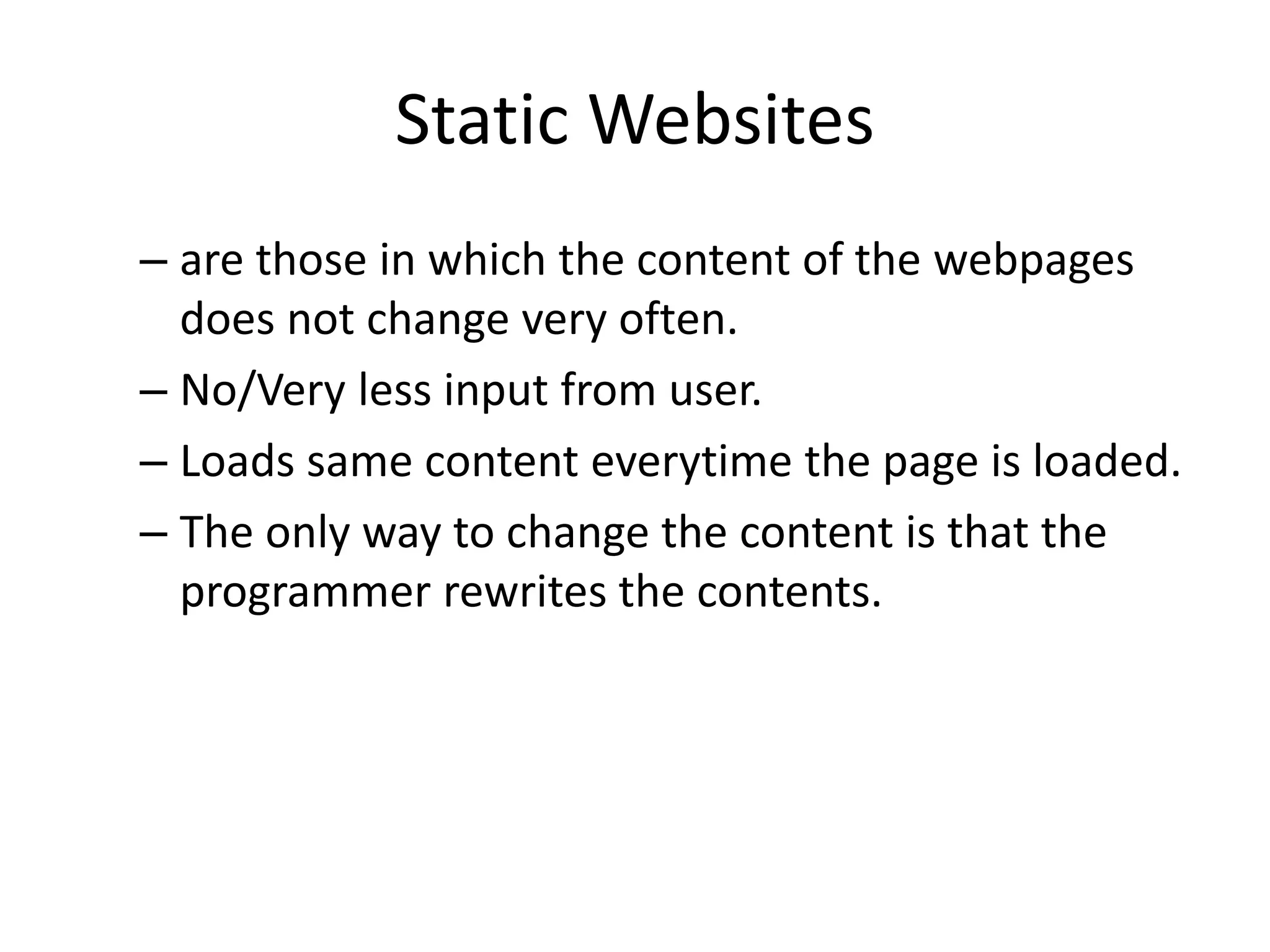 Static Websites – are those in which the content of the webpages does not change very often. – No/Very less input from user. – Loads same content everytime the page is loaded. – The only way to change the content is that the programmer rewrites the contents. 