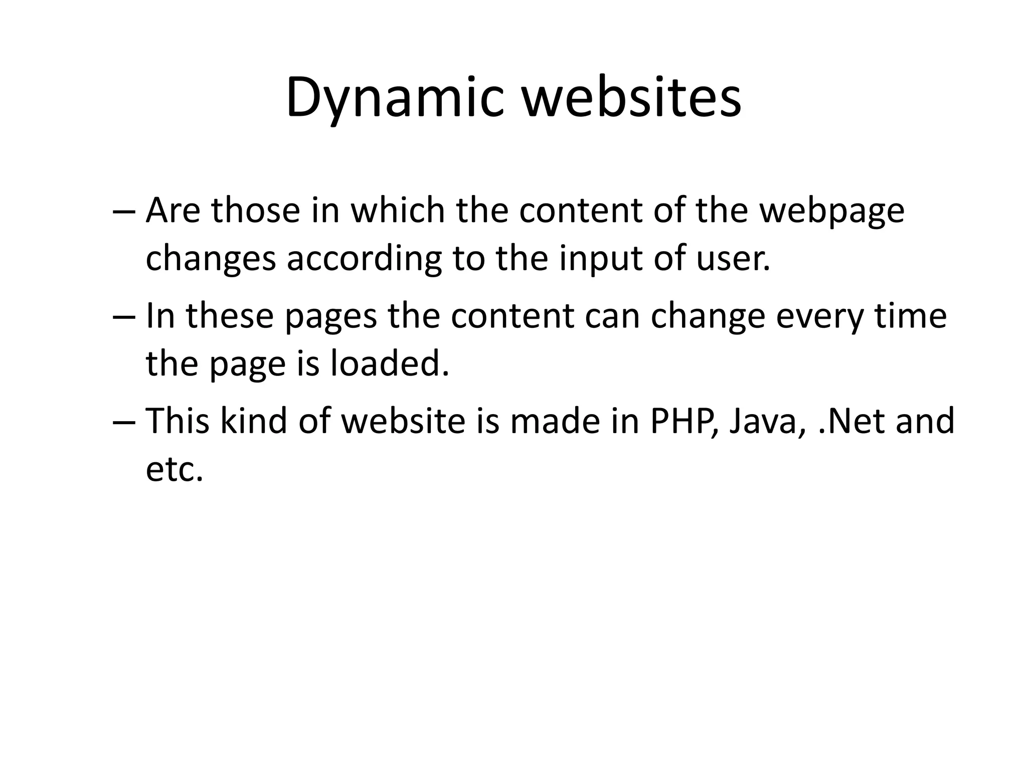 Dynamic websites – Are those in which the content of the webpage changes according to the input of user. – In these pages the content can change every time the page is loaded. – This kind of website is made in PHP, Java, .Net and etc. 