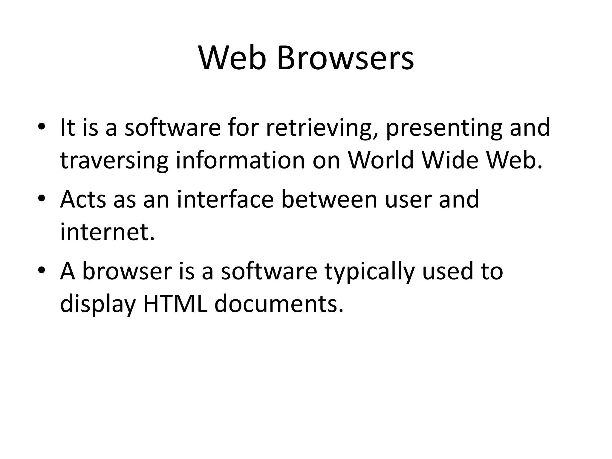 Web Browsers • It is a software for retrieving, presenting and traversing information on World Wide Web. • Acts as an interface between user and internet. • A browser is a software typically used to display HTML documents. 