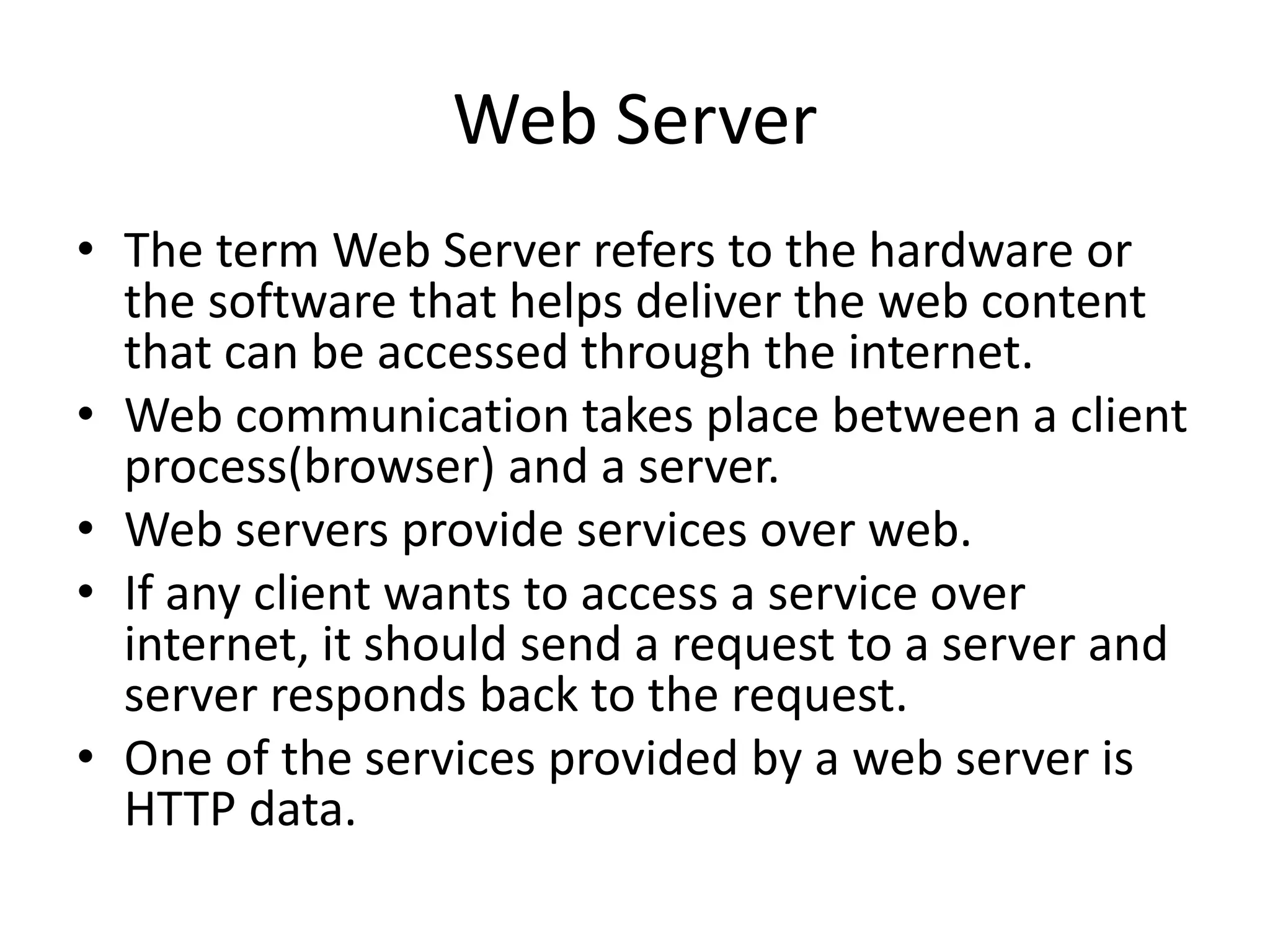 Web Server • The term Web Server refers to the hardware or the software that helps deliver the web content that can be accessed through the internet. • Web communication takes place between a client process(browser) and a server. • Web servers provide services over web. • If any client wants to access a service over internet, it should send a request to a server and server responds back to the request. • One of the services provided by a web server is HTTP data. 