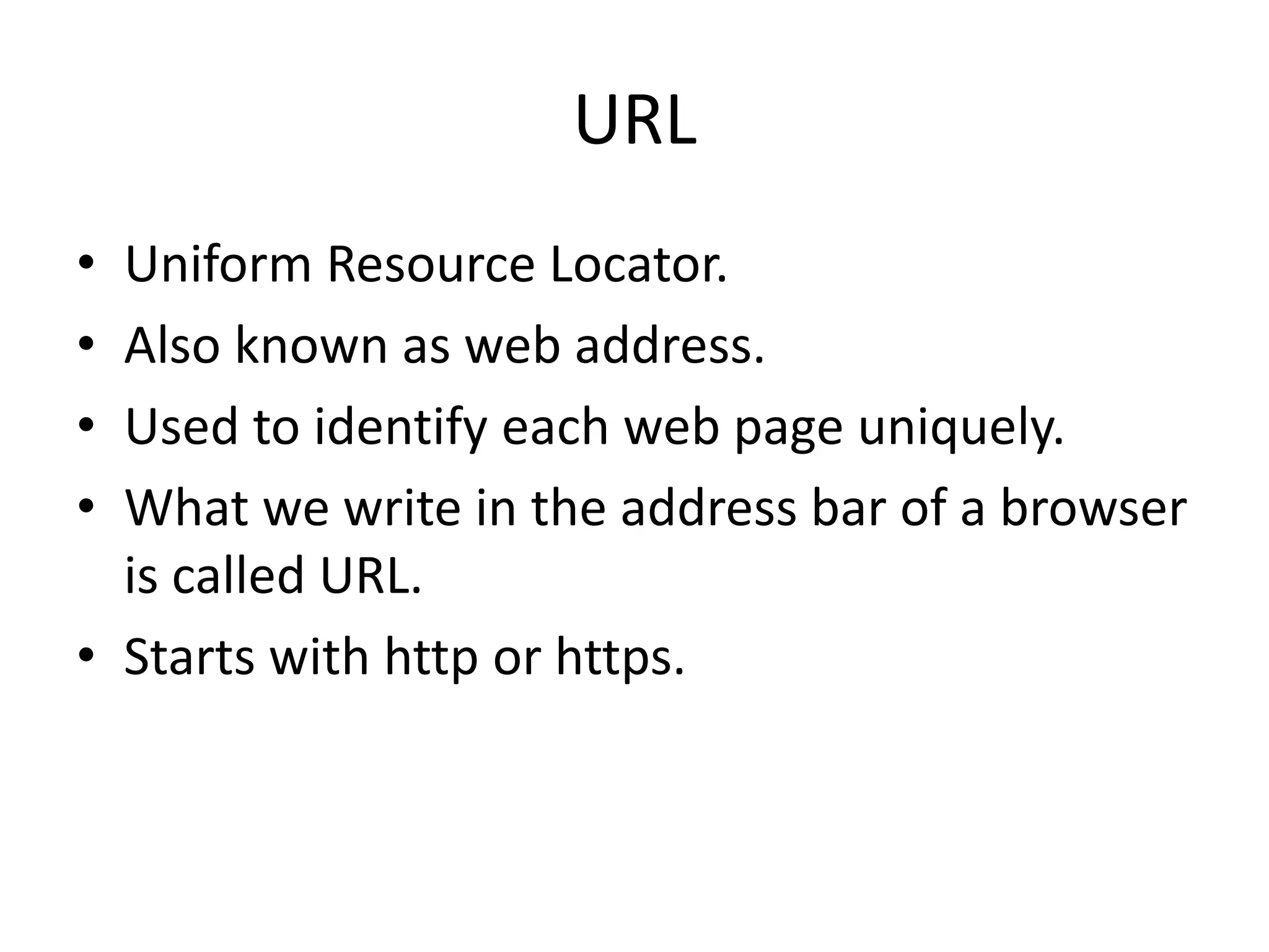 URL • Uniform Resource Locator. • Also known as web address. • Used to identify each web page uniquely. • What we write in the address bar of a browser is called URL. • Starts with http or https. 