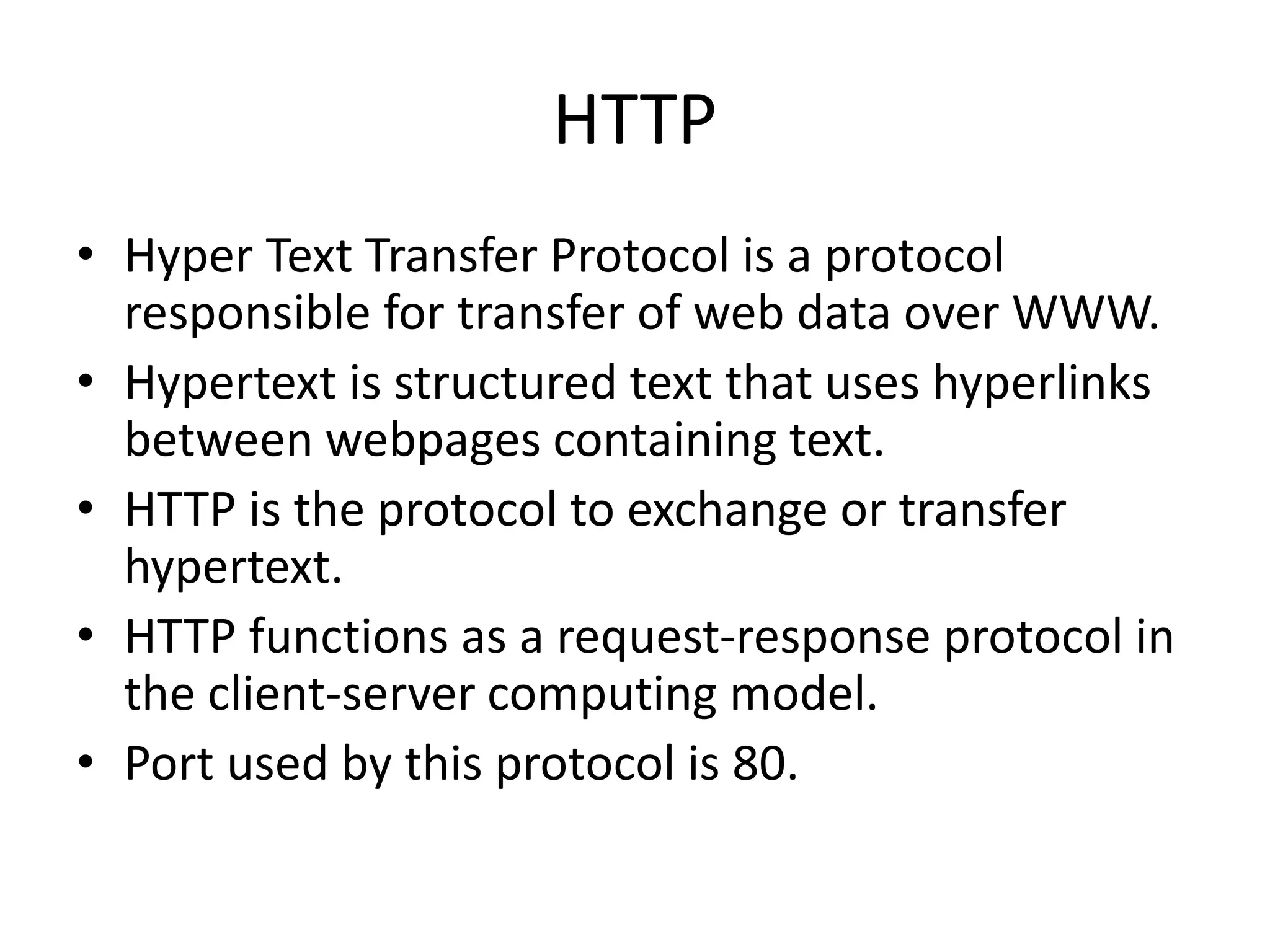 HTTP • Hyper Text Transfer Protocol is a protocol responsible for transfer of web data over WWW. • Hypertext is structured text that uses hyperlinks between webpages containing text. • HTTP is the protocol to exchange or transfer hypertext. • HTTP functions as a request-response protocol in the client-server computing model. • Port used by this protocol is 80. 