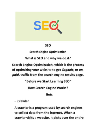 SEO
Search Engine Optimization
What is SEO and why we do it?
Search Engine Optimization, which is the process
of optimizing your website to get Organic, or un-
paid, traffic from the search engine results page.
“Before we Start Learning SEO”
How Search Engine Works?
Bots
- Crawler
A crawler is a program used by search engines
to collect data from the internet. When a
crawler visits a website, it picks over the entire
 