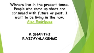 Winners live in the present tense.
People who come up short are
consumed with future or past. I
want to be living in the now.
Alex Rodriguez
R.SHANTHI
R.VIJAYALAKSHMI
 