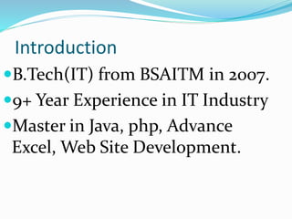 Introduction
B.Tech(IT) from BSAITM in 2007.
9+ Year Experience in IT Industry
Master in Java, php, Advance
Excel, Web Site Development.
 