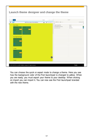 You can choose the quick or expert mode to change a theme. Here you see
how the background color of the Fiori launchpad is changed to yellow. When
you are ready, you must export your theme to your desktop. When clicking
on import you can import it. You can now see the Fiori launchpad branded
with the new theme.
17
 