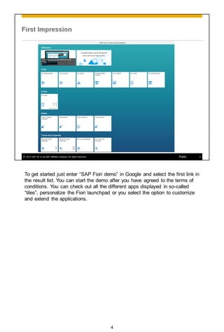 To get started just enter “SAP Fiori demo” in Google and select the first link in
the result list. You can start the demo after you have agreed to the terms of
conditions. You can check out all the different apps displayed in so-called
“tiles”, personalize the Fiori launchpad or you select the option to customize
and extend the applications.
4
 