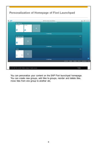 You can personalize your content on the SAP Fiori launchpad homepage.
You can create new groups, add tiles to groups, reorder and delete tiles,
move tiles from one group to another etc.
8
 