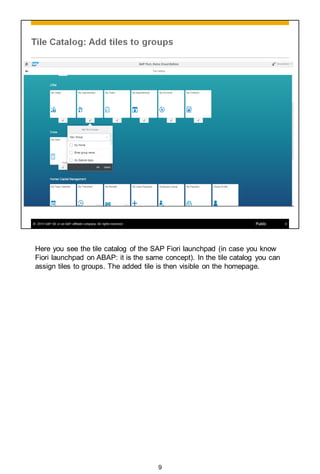 Here you see the tile catalog of the SAP Fiori launchpad (in case you know
Fiori launchpad on ABAP: it is the same concept). In the tile catalog you can
assign tiles to groups. The added tile is then visible on the homepage.
9
 