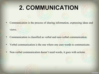 2. COMMUNICATION

•   Communication is the process of sharing information, expressing ideas and

    views.

•   Communication is classified as verbal and non-verbal communication.

•   Verbal communication is the one where one uses words to communicate.

•   Non-verbal communication doesn’t need words, it goes with actions.
 