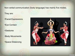 Non-verbal communication (body language) has mainly five modes.

They are:

•Facial Expressions

•Eye Contact

•Gestures

•Body Movements

•Space Distancing
 
