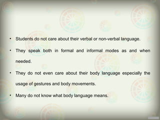 •   Students do not care about their verbal or non-verbal language.

•   They speak both in formal and informal modes as and when

    needed.

•   They do not even care about their body language especially the

    usage of gestures and body movements.

•   Many do not know what body language means.
 