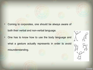 •   Coming to corporates, one should be always aware of

    both their verbal and non-verbal language.

•   One has to know how to use the body language and

    what a gesture actually represents in order to avoid

    misunderstanding.
 