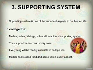 3. SUPPORTING SYSTEM

•   Supporting system is one of the important aspects in the human life.


In college life:

•   Mother, father, siblings, kith and kin act as a supporting system.

•   They support in each and every case.

•   Everything will be readily available in college life.

•   Mother cooks good food and serve you in every aspect.
 