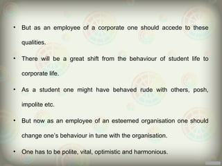 •   But as an employee of a corporate one should accede to these

    qualities.

•   There will be a great shift from the behaviour of student life to

    corporate life.

•   As a student one might have behaved rude with others, posh,

    impolite etc.

•   But now as an employee of an esteemed organisation one should

    change one’s behaviour in tune with the organisation.

•   One has to be polite, vital, optimistic and harmonious.
 