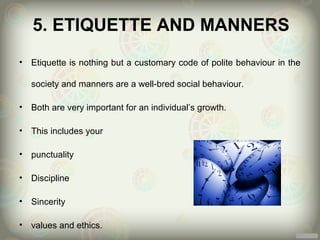 5. ETIQUETTE AND MANNERS
•   Etiquette is nothing but a customary code of polite behaviour in the

    society and manners are a well-bred social behaviour.

•   Both are very important for an individual’s growth.

•   This includes your

•   punctuality

•   Discipline

•   Sincerity

•   values and ethics.
 
