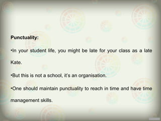 Punctuality:

•In your student life, you might be late for your class as a late

Kate.

•But this is not a school, it’s an organisation.

•One should maintain punctuality to reach in time and have time

management skills.
 