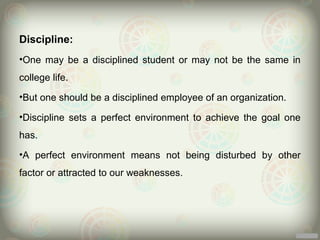 Discipline:
•One may be a disciplined student or may not be the same in
college life.
•But one should be a disciplined employee of an organization.

•Discipline sets a perfect environment to achieve the goal one
has.
•A perfect environment means not being disturbed by other
factor or attracted to our weaknesses.
 